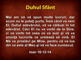 Mai am să vă spun multe lucruri, dar
acum nu le puteţi purta. Însă când va veni
El, Duhul adevărului, vă va călăuzi în tot
adevărul. Căci El nu va vorbi de la Sine,
ci va vorbi tot ceea ce va auzi şi vă va
anunţa lucrurile ce urmează să vină. El
Mă va proslăvi pe Mine, pentru că va lua
din ce este al Meu şi vă va face cunoscut.
Ioan 16:12-14
Duhul Sfânt
 