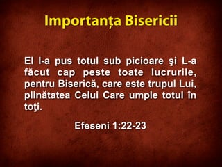 El I-a pus totul sub picioare şi L-a
făcut cap peste toate lucrurile,
pentru Biserică, care este trupul Lui,
plinătatea Celui Care umple totul în
toţi.
Efeseni 1:22-23
Importanţa Bisericii
 