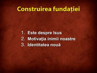 1. Este despre Isus
2. Motivaţia inimii noastre
3. Identitatea nouă
Construirea fundaţiei
 