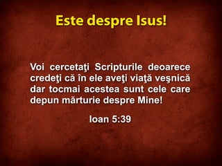 Voi cercetaţi Scripturile deoarece
credeţi că în ele aveţi viaţă veşnică
dar tocmai acestea sunt cele care
depun mărturie despre Mine!
Ioan 5:39
Este despre Isus!
 