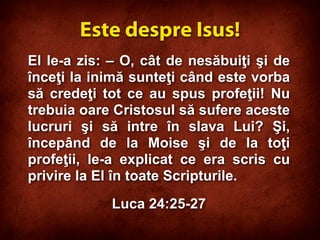 El le-a zis: – O, cât de nesăbuiţi şi de
înceţi la inimă sunteţi când este vorba
să credeţi tot ce au spus profeţii! Nu
trebuia oare Cristosul să sufere aceste
lucruri şi să intre în slava Lui? Şi,
începând de la Moise şi de la toţi
profeţii, le-a explicat ce era scris cu
privire la El în toate Scripturile.
Luca 24:25-27
Este despre Isus!
 