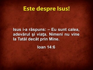 Isus i-a răspuns: – Eu sunt calea,
adevărul şi viaţa. Nimeni nu vine
la Tatăl decât prin Mine.
Ioan 14:6
Este despre Isus!
 