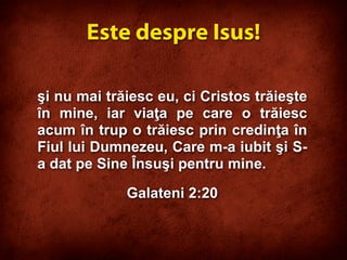 şi nu mai trăiesc eu, ci Cristos trăieşte
în mine, iar viaţa pe care o trăiesc
acum în trup o trăiesc prin credinţa în
Fiul lui Dumnezeu, Care m-a iubit şi S-
a dat pe Sine Însuşi pentru mine.
Galateni 2:20
Este despre Isus!
 