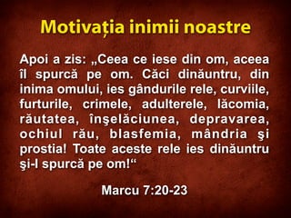 Apoi a zis: „Ceea ce iese din om, aceea
îl spurcă pe om. Căci dinăuntru, din
inima omului, ies gândurile rele, curviile,
furturile, crimele, adulterele, lăcomia,
răutatea, înşelăciunea, depravarea,
ochiul rău, blasfemia, mândria şi
prostia! Toate aceste rele ies dinăuntru
şi-l spurcă pe om!“
Marcu 7:20-23
Motivaţia inimii noastre
 