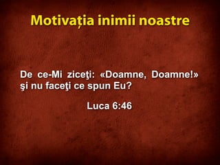 De ce-Mi ziceţi: «Doamne, Doamne!»
şi nu faceţi ce spun Eu?
Luca 6:46
Motivaţia inimii noastre
 