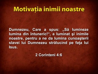 Dumnezeu, Care a spus: „Să lumineze
lumina din întuneric!“, a luminat şi inimile
noastre, pentru a ne da lumina cunoaşterii
slavei lui Dumnezeu strălucind pe faţa lui
Isus.
2 Corinteni 4:6
Motivaţia inimii noastre
 