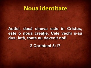 Astfel, dacă cineva este în Cristos,
este o nouă creaţie. Cele vechi s-au
dus; iată, toate au devenit noi!
2 Corinteni 5:17
Noua identitate
 