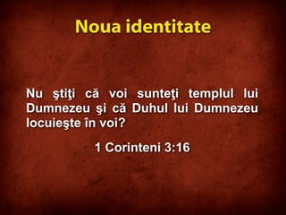 Nu ştiţi că voi sunteţi templul lui
Dumnezeu şi că Duhul lui Dumnezeu
locuieşte în voi?
1 Corinteni 3:16
Noua identitate
 