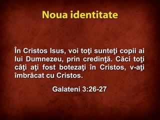 În Cristos Isus, voi toţi sunteţi copii ai
lui Dumnezeu, prin credinţă. Căci toţi
câţi aţi fost botezaţi în Cristos, v-aţi
îmbrăcat cu Cristos.
Galateni 3:26-27
Noua identitate
 