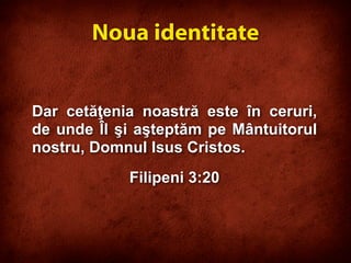 Dar cetăţenia noastră este în ceruri,
de unde Îl şi aşteptăm pe Mântuitorul
nostru, Domnul Isus Cristos.
Filipeni 3:20
Noua identitate
 