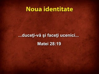 ...duceţi-vă şi faceţi ucenici...
Matei 28:19
Noua identitate
 