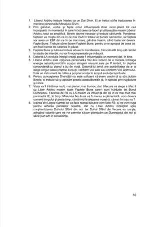 1. Liberul Arbitru trebuie înţeles ca un Dar Divin. El ar trebui săfie traducerea în
maniera personalăa Mesajului Divin.
2. Prin gânduri, vorbe şi fapte omul influenţează chiar incon ştient tot ce-l
înconjoară. In momentul în care în tot ceea ce face îşi utilizeazăla maxim Liberul
Arbitru, totul se amplifică. Binele devine necesar şi trebuie sătriumfe. Ponderea
faptelor va creşte din ce în ce mai mult în totalul acţiunilor oamenilor, iar faptele
vor avea un EBF din ce în ce mai mare, pânăla maxim, când toate vor deveni
Fapte Bune. Trebuie săne facem Faptele Bune, pentru a ne apropia de ceea ce
am fost înainte de căderea în păcat.
3. Faptele Bune şi Iubirea trebuie aduse în manifestare, întrucât atât timp cât rămân
la stadiu de intenţie, nu vor fi recompensate pe măsură.
4. Datorita LA evoluţia întregii creaţii poate fi influenţatăla un moment dat. In bine.
5. Liberul Arbitru este opţiunea personalăa fiec ărui individ de a modela întreaga
energie astrală primit ă în scopul atingerii misiunii sale pe P ământ, în deplina
concordanţă cu planul s ău de viaţă. Datorită lui omul are posibilitatea de a- şi
alege singur calea propriei evoluţii: conform voii sale sau conform Voii Domnului.
Este un instrument de călire a propriei voinţe în scopul evoluţiei spirituale.
6. Pentru cunoaşterea Divinităţii nu este suficient săavem credin ţă şi să c ăutăm
Binele, ci trebuie să şi aplicăm practic aceastăcredin ţă, în special prin rugăciune
şi Iubire.
7. Viaţa va fi trăitămai mult, mai plenar, mai frumos, dac ăfiecare va alege s ăfac ă
cu Liber Arbitru maxim toate Faptele Bune care-i sunt hărăzite de Bunul
Dumnezeu. Facerea de FB cu LA maxim va influenţa din ce în ce mai mult mai
parametrii IE, în timp. Misiunea fiecăruia va fi mereu suplimentată, vom deveni
oamenii timpului şi peste timp, rămânînd la alegerea noastră: sămai fim sau nu ?
8. Ieşirea din Legea Karmei se va face numai dacăne vom face FB şi ne vom ruga
pentru iertarea păcatelor noastre, dar cu Liber Arbitru îndreptat spre
conştientizarea Duhului Sfânt din noi. Iar Duhul Sfânt din fiecare va creşte,
atingând valorile care ne vor permite săcon ştientizăm pe Dumnezeul din noi şi
săne purt ăm în consecinţă.
10
 