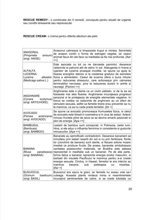 RESCUE REMEDY– o combinatie din 5 remedii, conceputa pentru situatii de urgenta
sau conditii stressante sau neprevazute.
RESCUE CREAM– o crema pentru diferite afectiuni ale pielii.
ANASONUL
(Pimpinella anisum)
(engl. ANISE)
Anasonul calmeaza si limpezeste trupul si mintea. Semintele
de anason contin o forma de estrogen vegetal, iar ceaiul
aromat facut din ele face ca meditatia sa fie mai profunda. [Aer
++]
ALFALFA
LUCERNA,
Lucerna albastra
(Medicago sativa L.)
Este asociata cu tot ce ne daruieste pamintul, deoarece
radacinile ei patrund atit de adinc in sol. Adaugarea in hrana a
lujerelor de lucerna proaspat incoltita, se spune ca ajuta la
fixarea energiilor eterice si la cresterea gradului de asimilare
fizica a alimentelor. Ceaiul de lucerna ofera o buna infuzie
pentru reducerea stressului, care actioneaza prin calmarea
terminatiilor nervoase, pina la reducerea durerii in artrite si
nevralgii. [Pamint ++]
ANGHINARE
(Cynara scolymus)
(engl. ARTICHOKE)
Anghinarea este o planta ca un ciulin salbatic, si de la ea se
foloseste mai ales floarea. Anghinarea incurajeaza progresul
personal si te protejeaza de energiile elementale negative. In
trecut se credea ca radacinile de anghinare au un efect de
stimulare sexuala, astfel ca femeile tinere erau prevenite sa nu
le manince, ca sa nu cada prada tentatiei. [Air +]
AVOCADO
(Persea americana)
(engl. AVOCADO)
Se spune ca avocado promoveaza frumusetea fizica, si uleiul
de avocado este folosit in cosmetica si in ziua de astazi. Aztecii
mincau fructele pline de seva ca sa devina amanti pasionati si
plini de energie. [Apa ++]
BAMBUSUL
(Bambusa)
(engl. BAMBOO)
Lastarii de bambus sunt consacrati, in Polinezia, zeitei lunii,
Hina, si ele aduc o influenta feminina in consistenta si gusturile
mincarurilor. [Apa ++]
BANANA
(Musa paradisiaca)
(engl. BANANA)
Bananele au semnificatii contradictorii. Deoarece bananierii se
inmultesc prin lastari rasariti din sol si nu prin fertilizare, florile
lor (ciorchinii de banane) sunt sterile, si fiecare arbore moare
imediat ce produce fructe. De aceea, bananele simbolizeaza
vanitatea posesiunilor materiale, iar Buddha este adesea
reprezentat in meditatie sub un bananier. Pe de alta parte,
forma falica a bananei reprezinta energia eroilor masculini, si
barbatii din insulele Pacificului le maninca pentru a-si creste
energia sexuala. Cindva, in Hawaii, femeilor le era interzis sa
manince banane, sub pedeapsa cu moartea.
[Aer +]
BUSUIOCUL
(Ocimum basilicum)
(engl. BASIL)
Busuiocul era sacru la greci, iar femeile nu aveau voie sa-l
culeaga. Aceasta planta vindeca minia si resentimentele
incurajind sentimentele de iubire, si se crede totodata ca
20
 