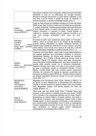 stimuleaza chakrele Inimii si Sacrala, astfel armonizind emotiile
stresante in timp ce se elibereaza din energia sexuala.
Busuiocul adauga mincarurilor un gust natural, mentolat, si cel
mai bine e sa fie folosit in starea sa bruta. El intareste si
sistemul imunitar, si se stie ca distruge microbii. [Foc +]
CAISA
(Armeniaca vulgaris)
(engl. APRICOT)
Caisii au fost cultivati pe coastele montane din China de peste
5000 de ani, desi fructului ii este mult mai dificil sa se dezvolte
in zonele temperate. Caisele poarta energie spirituala feminina
si sunt folosite pentru a indulci dispozitia cuiva sau pentru a
inspira romantism si pasiune in relatii. Foarte bogate in
vitamine si minerale, caisele intaresc sistemul imunitar si au
mai mult caroten antioxidant decit orice alt fruct.
[Aer ++]
DAFINUL,
LAURUL
(Laurus nobilis)
(engl. BAY LEAVES,
LAUREL)
Frunzele de dafin sunt consacrate zeului cretor al hindusilor,
Vishnu. Grecii le numeau lauri si se credea ca ele amplifica
puterile psihice. Preotesele lui Apollo mestecau frunzele si
inhalau fumul rezultat din arderea lor ca sa-si induca o anumita
stare psihica. Cinci frunze intr-o ceasca de ceai dau o infuzie
care amelioreaza indigestia si curata sinusurile. [Foc +++]
MARUL
(Malus domestica)
(engl. APPLE)
Cunoscut ca Fructul Zeilor, marul este o sursa foarte puternica
de energie spirituala care incurajeaza echilibrul si armonia.
Sarbatoarea Merelor, din Wicca, este celebrat de Samhain
(Halloween), iar in Grecia si Roma antica se mincau mere la
Festivalul Dianei (13 August). Daca este taiat transversal,
marul dezvaluie modelul pentagramei, care este considerat a fi
poarta catre puterile oculte, ca si simbolul chintesentei.
Egiptenii ofereau mere celor mai inalti si mai puternici preoti,
pe care ii considerau paznici ai cunoasterii secrete. In Evul
Mediu, merele taiate felii erau folosite pentru prezicerea
viitorului, iar consumul lor regulat se spunea ca permite unei
persoane sa traiasca peste 200 de ani. Studiile clinice moderne
au dovedit reducerea riscului de cancer la cei care consuma
mere. [Aer +++]
MIGDALELE,
Migdal
(Ammygdalus
communis)
(engl.ALMONDS)
Migdalele sunt consacrate zeilor Thoth, Hermes si Mercur, si
se spune ca aduc intelepciune si prosperitate prin stimularea
intuitiei si viziunii launtrice cu ajutorul chakrei celui de-al treilea
ochi. Baghetele magice sunt faurite adesea din lemn de
migdal. [Pamint ++]
ORZUL
(Hordeum)
(engl. BARLEY)
Orzul este cea mai veche dintre Cele 7 Cereale Sacre ale
omenirii, si era cultivat in Iordania inca din jurul anului 10.000
i.Chr. Cereala a fost consacrata diferitilor zei din India, Grecia,
Scandinavia si orientul Mijlociu. Ezoteric vorbind, orzul este o
forta blinda, hranitoare, care stimuleaza Chakra Inimii si este
folosita pentru a usura apasarea emotionala a unei persoane
prin transformarea sentimentelor dure in iubire si respingerea
oricarei negativitati provenite de la altii. Sucul din paie de orz
este considerat un eficient agent pentru stabilizarea
psihologica si un energizant fizic. [Pamint +++]
21
 