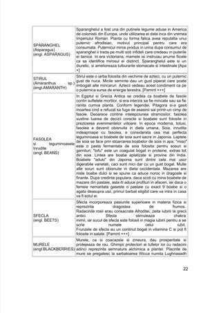 SPARANGHEL
(Asparagus)
(engl. ASPARAGUS)
Sparanghelul a fost una din putinele legume aduse in America
de colonistii din Europa, unde utilizarea ei data inca din vremea
Imperiului Roman. Planta cu forma falica avea reputatia unui
puternic afrodisiac, motivul principal pentru care era
consumata. Puternicul miros produs in urina dupa consumul de
sparanghel ii trada pe multi soti infideli care credeau in puterile
ei tainice. In era victoriana, mamele isi instruiau anume fiicele
ca sa identifice mirosul ei distinct. Sparanghelul este si un
diuretic, si amelioreaza tulburarile stomacale si intestinale [Apa
+]
STIRUL
(Amaranthus sp.)
(engl.AMARANTH)
Stirul este o iarba folosita din vechime de azteci, cu un puternic
gust de nuca. Micile seminte dau un gust piperat care poate
imbogati alte mincaruri. Aztecii vedeau acest condiment ca pe
o puternica sursa de energie terestra. [Pamint +++]
FASOLEA
si leguminoasele
înrudite
(engl. BEANS)
In Egiptul si Grecia Antica se credea ca boabele de fasole
contin sufletele mortilor, si era interzis sa fie mincate sau sa fie
ranita cumva planta. Conform legendei, Pitagora si-a gasit
moartea cind a refuzat sa fuga de asasinii sai printr-un cimp de
fasole. Deoarece contine intelepciunea stramosilor, fasolea
sustine luarea de decizii corecte si boabele sunt folosite in
prezicerea evenimentelor viitoare. In epoca moderna, totusi,
fasolea a devenit obisnuita in dieta umana. Soia, inrudita
indeaproape cu fasolea, e considerata cea mai perfecta
leguminoasa si boabele de soia sunt sacre in Japonia. Laptele
de soia se face prin stoarcerea boabelor de soia in apa; "miso"
este o pasta fermentata de soia folosita pentru sosuri si
garnituri; "tofu" este un coagulat bogat in proteine, extras tot
din soia. Lintea are boabe aplatizate si provine din India.
Boabele "aduki" din Japonia sunt dintre cele mai usor
digerabile varietati, caci sunt mici dar cu un gust bogat. Multe
alte soiuri sunt obisnuite in dieta occidentala. Mazarea are
niste boabe dulci si se spune ca aduce noroc in dragoste si
finante. Dupa credinta populara, daca scoti cu mina boabele de
mazare din pastaie, asta iti aduce profituri in afaceri, iar daca o
femeie nemaritata gaseste o pastaie cu exact 9 boabe si o
agata deasupra usii, primul barbat eligibil care va intra in casa
va fi sotul ei.
SFECLA
(engl. BEETS)
Sfecla incorporeaza pasiunile superioare in materia fizica si
reprezinta dragostea de frumos.
Radacinile rosii erau consacrate Afroditei, zeita iubirii la grecii
antici. Sfecla stimuleaza chakra
inimii, iar sucul de sfecla este folosit in magia iubirii pentru a se
scrie numele celui iubit.
Frunzele de sfecla au un continut bogat in vitamina C si pot fi
folosite in salate. [Pamint +++]
MURELE
(engl.BLACKBERRIES)
Murele, ca si coacazele si zmeura, dau prosperitate si
protejeaza de rau. Ghimpii protectori ai tufelor lor cu radacini
adinci reprezinta semnatura alchimica a plantei. Placinte de
mure se pregatesc la sarbatoarea Wicca numita Lughnasadh
22
 