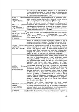 (2 August) ca sa protejeze culturile si sa incurajeze o
recolta bogata, iar ceaiul de mure se spune ca protejeaza de
boli stomacul. Zmeura alina tulburarile apoase precum diareea
si menstruatia dureroasa. [Pamint +++]
AFINELE (Vaccinium
myrtillus)
(engl.Blueberries)
Afinele incorporeaza principiile ezoterice de acceptare calma,
pace si mediu protejat. De secole, vrajitoarele mincau tarte cu
afine ca se protejeze de atacuri psihice. [Pamint ++]
BROCCOLI (Broccoli
oleracea)
(engl. BROCCOLI)
Broccoli este o ruda a verzei, cultivata pentru inflorescenta ei
comestibila. Era consacrata zeului Jupiter, si romanii credeau
ca ea sporeste puterea fizica si calitatile de conducator. Se stie
ca o substanta din aceasta leguma este capabila sa intirzie
cresterile canceroase din corp. [Apa ++]
VARZA DE
BRUXELLES (Brassica
oleracea)
(engl.BRUSSEL
SPROUTS)
Varza de Bruxelles este o varietate de varza cultivata din anii
1600 pentru inflorescentele sale
sferice. Se spune ca aceasta leguma incurajeaza stabilitatea si
durabilitatea. [Apa ++]
HRISCA (Fagopyrum
sagittatum)
(engl. BUCKWHEAT)
Hrisca nu trebuie confundata cu griul (engl.WHEAT), ci este o
cereala asemanatoare orezului. Acest aliment cu gust dulce-
aromat simbolizeaza averea si protectia asupra proprietatii.
Vrajitoarele trasau cercuri cu faina de hrisca pentru a crea un
spatiu protejat in care sa-si practice ritualurile. De aceea,
hrisca a fost asociata mereu cu drepturile de proprietate de
diverse tipuri. Casa ruseasca este facuta din hrisca prajita;
crupele sunt obtinute din miezul brut al boabelor de hrisca.
Ceaiul de hrisca se stie ca reduce umflaturile si edemele.
VARZA (Brassica
oleracea)
(engl.CABBAGE)
Varza este una din cele mai vechi legume cunoscute de om, iar
alchimistii o considerau Materia Prima a alimentelor. Astazi
exista peste 400 de varietati de varza, cultivate in toata lumea.
Varza alba sau rosie, sferica, este populara in Occident, in timp
varietatile cu frunze late sunt populare in Asia.
Ezoteric, varza are o puternica prezenta lunara si permite
manevrarea energiilor corporale existente prin stimularea
chakrei de la baza. De fapt, citiva filosofi greci declarau ca
atinsesera virste foarte inaintate mincind numai varza. In
Europa Medievala, vecinii aduceau mirilor supa de varza
in dimineata zilei de dupa nunta, iar varza era prima leguma
plantata in gradina lor ca sa se asigure ca iubirea lor prinde
radacini. Puterile fertilizatoare ale verzei erau considerate atit
de mari in Franta, incit a aparut un intreg folclor pe marginea
zvonurilor despre "copiii din foi de varza" care apareau
spontan, de nicaieri. [Apa ++]
CAPERELE (Capparis
spinosa)
(engl.CAPERS)
Caperele sunt micile inflorescente ale unui arbust
mediteranean, puse la murat. Au fost folosite pe
post de condiment aromat, de sute de ani, desi popularitatea li
se datoreaza in parte si credintei ca ele stimuleaza dorintele
sexuale si pot vindeca impotenta la barbati. [Foc ++]
CHIMENUL sau Semintele de chimion sunt folosite pentru protectie si pentru a
23
 
