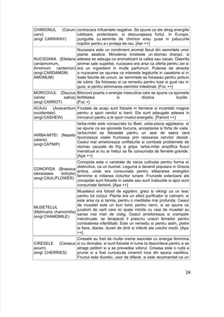 CHIMIONUL (Carum
carvi)
(engl. CARAWAY)
contracara influentele negative. Se spune ca ele atrag energiile
iubitoare, protectoare, si descurajeaza furtul. In Europa,
pungulite cu seminte de chimion erau puse in patucurile
copiilor pentru a-i proteja de rau. [Aer ++]
NUCSOARA (Elletaria
cardamomum,
Amomum cardamon)
(engl.CARDAMOM,
AMOMUM)
Nucsoara este un condiment aromat facut din semintele unor
plante asiatice. Mirodenia linisteste un stomac dranjat, si
adesea se adauga ca aromatizant la cafea sau cacao. Datorita
aromei sale superbe, nucsoara era arsa ca oferta pentru zei si
era un ingredient in multe parfumuri. Puterea de atractie
a nucsoarei se spunea ca intareste legaturile in casatorie si in
toate felurile de uniuni, iar semintele se foloseau pentru potiuni
de iubire. Se foloseau si ca remediu pentru tuse si gust rau in
gura, si pentru eliminarea viermilor intestinali. [Foc ++]
MORCOVUL (Daucus
carota sativa)
(engl.CARROT)
Morcovii poarta o energie masculina care se spune ca sporeste
fertilitatea si dizolva iluziile.
[Foc +]
ACAJU (Anacardium
occidentale)
(engl.CASHEW)
Fructele de acaju sunt folosite in farmece si incantatii magice
pentru a spori venitul si banii. Ele sunt adaugate adesea in
mincaruri pentru a le spori nivelul energetic. [Pamint ++]
IARBA-MITEI (Nepeta
cataria)
(engl.CATNIP)
Iarba-mitei este consacrata lui Bast, zeita-pisica egipteana, si
se spune ca ea sporeste bucuria, acceptarea si forta de viata.
Iarba-mitei se foloseste pentru un ceai de seara care
favorizeaza visele frumoase prin relaxarea nervilor obositi.
Ceaiul mai amelioreaza umflaturile si combate problemele de
stomac cauzate de frig si gripa. Iarba-mitei amplifica fluxul
menstrual si nu ar trebui sa fie consumata de femeile gravide.
[Apa ++]
CONOPIDA (Brassica
oleraceaea botrytis)
(engl.CAULIFLOWER)
Conopida este o varietate de varza cultivata pentru forma ei
distinctiva, ca un buchet. Leguma a devenit populara in Grecia
antica, unde era consumata pentru eliberarea energiilor
feminine si initierea ciclurilor lunare. Frunzele exterioare ale
conopidei sunt folosite in salate sau sunt inabusite si apoi sunt
consumate fierbinti. [Apa ++]
MUSETELUL
(Matricaria chamomilla)
(engl.CHAMOMILE)
Musetelul era folosit de egipteni, greci si vikingi ca un leac
pentru tot corpul. Planta are un efect purificator si calmant, si
este arsa ca si tamiia, pentru o meditatie mai profunda. Ceaiul
de musetel este un bun tonic pentru nervi, si se spune ca
jucatorii de carti care isi spala miinile cu ceai de musetel au
sanse mai mari de cistig. Ceaiul amelioreaza si crampele
menstruale, iar terapeutii il prescriu uneori femeilor pentru
combaterea infertilitatii. Este un remediu si pentru astm, pietre
la fiere, diaree, dureri de dinti si infectii ale urechii medii. [Apa
++]
CIRESELE (Cerasus
avium)
(engl. CHERRIES)
Ciresele au fost de multa vreme asociate cu energia feminina
si cu divinatia, si sunt folosite in lume la descintece pentru a se
atrage petitori si a se prevedea viitorul. Cireasa este o ruda a
prunei si a fost cunoscuta omenirii inca din epoca neolitica.
Fructul este diuretic, usor de diferat, si este recomandat ca un
24
 