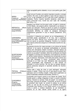 zahar acceptabil pentru diabetici, si ca o cura pentru guta. [Aer
++]
ARDEII IUTI
(Capsicum annuum)
(engl.CHILI PEPPERS)
Ardeii iuti sunt fructele unor plante tropicale si poarta o energie
creativa. Din verzi, ei devin galbeni si apoi rosii pe masura ce
se coc, si atit varietatile iuti cit si cele dulci sustin vitalitatea si
cresterea. Pentru maxime beneficii esoterice, ardeii iuti ar
trebui consumati cruzi, murati sau usor copti, dar niciodata
fierti. [Foc +++]
ARPAGICUL (Allium
schoenoprasum)
(engl.CHIVES)
Arpagicul era folosit crud de grecii antici, la gatit si vindecare.
In Evul Mediu, era prescris pentru melancolie si se folosea in
ritualuri de exorcism. Planta se spune ca ajuta la invingerea
obiceiurilor negative si ca protejeaza persoana de tentatii rele.
Cercetarile stiintifice au aratat ca arpagicul stimuleaza
metabolismul grasimilor in corp si reduce colesterolul. [Foc
+++]
CORIANDRUL
(Coriandrum sativum)
(engl.CORIANDER sau
CILANTRO)
Coriandrul ii indeamna pe oameni sa se indragosteasca, si
semintele pisate, amestecate in vin rosu, dau o puternica
potiune de iubire. Mincat crud, coriandrul este un stimulent
care se spune ca sporeste inteligenta. Contine si un diuretic
care reduce presiunea sanguina si imblinzeste durerile de cap.
[Foc ++]
SCORTISOARA
(Cinnamomum
zeylanicum)
(engl.CINNAMON)
Scortisoara provine din coaja aromata a unui arbore din familia
dafinului, si se spune ca sporeste spiritualitatea si viziunea
psihica prin stimularea chakrei Coroanei. Arborele trebuie sa
creasca vreme de 8 ani pentru ca scoarta lui sa fie suficient de
matura ca sa poata fi recoltata. Uleiul de scortisoara era folosit
de egipteni in procesul de mumificare, si era aplicat ca ulei sfint
in vechile ritualuri ebraice. Scortisoara era consacrata si zeului
grec al extazului, Dionyssos. Cind este arsa pentru aroma sau
cind este adaugata in hrana, scortisoara ridica energia
spirituala la un nivel mai inalt. Mirodenia este recunoscuta
pentru proprietatile sale terapeutice si este folosita ca
antiseptic si contra durerilor. Se mai stie ca opreste diareea,
reduce presiunea sanguina si sporeste secretia de insulina.
[Foc +++]
TRIFOIUL (Trifolium)
(engl.CLOVER)
Trifoiul este o iarba de cimp cu gust astringent, adaugata
adesea in salate. Trifoiul rosu da un ceai placut la gust, care
calmeaza nervii si fortifica singele. Unele studii sugereaza ca
trifoiul incetineste cresterile canceroase. [Pamint +]
CUISOARELE
(Eugenia
caryophyllata)
(engl.CLOVES)
Cuisoarele sunt mugurii uscati ai unui arbore de coasta. Sunt
folosite pentru a atrage dragostea si banii, si pentru protectie
psihica. Chinezii le numeau "limbi de pasari", iar europenii le
denumeau "graunte din paradis". Cuisoarele, se spune, te ajuta
sa penetrezi valul iluziei, iar romanii le ardeau ca pe tamiie
pentru a-i opri pe altii sa minta si sa birfeasca despre ei.
Cuisoarele erau folosite in Evul Mediu pentru a se combate
ciuma si pentru a vindeca impotenta, iar azi herbalistii le
prescriu ca un leac natural contra durerii si ca agent
25
 