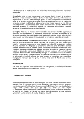 natură nervoas ă. În mod voluntar, prin autocontrol mental se pot rezolva problemele
emoţionale.
Sexualitatea este o mare consumatoare de energie datorit ă naturii ei creatoare.
Momentul concepţiei este însoţit de o deplasare de energie dinspre genitori spre noul
organism ce va rezulta, această energie având rol de suport pân ă la dobândirea de
către făt a propriilor sisteme energetice. În urma raporturilor care nu au ca rezultat
concepţia, energia mobilizată de c ătre parteneri se pierde, ducând la îmbătrânirea
sexuală prematur ă a persoanelor care practic ă sexul în mod excesiv. Metodele de
practicare a sexului cu conservarea energiei pot fi realizate doar în cadrul cuplurilor
constante şi nu au întotdeauna rezultatul scontat.
Exerciţiile fizice au o deosebit ă importan ţă în men ţinerea vitalităţii organismului
stimulând circulaţia sangvină şi energetică, intensificând procesele de respiraţie şi de
curăţire a ţesuturilor şi armonizeazăfunc ţiile sistemului nervos şi a celui endocrin. Sunt
recomandate exerciţiile uşoare, ritmice, corelate cu o respiraţie profundă, controlată.
Armonizarea materiei cu energiaeste considerat ă ca element cheie în longevitate,
armonia fiind generatoare de linişte interioară, de mulţumire de sine, satisfacţie şi
bucurie elemente necesare unei bune circulaţii energetice într-un organism sănătos.
Un pas important în atingerea şi conservarea armoniei este dobândirea clarităţii
mentale, elementul atât de necesar pentru dobândirea disciplinei în modul de viaţă.
Totodată, claritatea mentală îmbun ătăţeşte percepţia senzorială şi concepţia mentală
bazată pe percep ţie, promovează st ăpânirea mentală necesar ă cultiv ării echilibrului
emoţional. Armonia dintre materia fizică şi energie se concretizeazăîn via ţa cotidiană
printr-un comportament moderat guvernat de starea de calm mental, un program riguros
de alimentaţie şi odihnă, eliberat de orice excese, o mentalitate clară bazat ă pe
înţelepciune, încredere de sine şi nu în ultimul rând respect. Acesta este secretul
longevităţii.
Autovindecare
Sub acest titlu văprezent ăm o metodăsimpl ăde autoajutorare, u şor de aplicat de către
oricine, utilăîn familie, putându-se aplica în cuplu.
1. Sensibilizarea palmelor
În centrul palmelor existăcâte un centru energetic secundar, care are leg ăturăcu centrul
energetic aflat în creştetul capului numit Sahashrara, centru prin care noi absorbim
energie de cea mai înaltăcalitate din cosmos, de la Divinitate. Vom înv ăţa săutiliz ăm
aceşti centri pentru a-i ajuta pe alţii sau chiar pe noi înşine.
La persoanele dreptace, centrul din palma dreaptăemite un flux de energie legat direct
de centrul din creştet, iar centrul din palma stângă absoarbe un flux energetic
aproximativ egal cu cel emis de centrul din palma dreaptă.
29
 