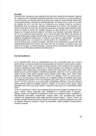 Exerciţiu
Închideţi ochii, vărelaxa ţi uşor respirând lent dar ritmic, pânăsim ţiţi căsunte ţi cuprinşi
de o stare de bine. Apropiaţi-văpalmele deschise în fa ţa corpului, la nivelul ombilicului
(cu ochii închişi), şi încercaţi săsim ţiţi energia care curge din centrul palmei drepte spre
centrul palmei stângi. Apropiaţi şi depărtaţi palmele, la început între 5 şi 20 cm, iar apoi
pe distanţe din ce în ce mai mari, pe măsură ce ve ţi avansa. După ce va trece o
perioadă de timp de exersare, palmele dumneavoastr ă vor deveni mai sensibile. Din
când în când este util săne frec ăm palmele pânăcând vor deveni calde (activând astfel
centrii din palme şi centrul din creştetul capului), iar apoi trecând din nou la exersare.
Dupăce a ţi început săsim ţiţi căldură, furnicături sau înţepături (senzaţiile diferăde la
om la om) continuaţi acest exerciţiu, dar cu ochii deschişi. Mai târziu veţi observa că
începeţi săpercepe ţi aceste senzaţii foarte uşor şi cu ochii deschişi. Puteţi trece acum la
palparea energeticăa antebra ţului, a zonei din jurul capului, a genunchilor, a întregului
dumneavoastră corp. La început ve ţi plimba palma la o distanţă de 10 20 cm de
oricare zonăpe care o palpa ţi energetic, dupămai mult antrenament reu şind săm ăriţi
aceastădistan ţăpân ăla un metru sau chiar mai mult. Nu trebuie s ăinsista ţi prea mult
chiar de la început, nu forţaţi percepţia, încercaţi mereu săr ămâneţi relaxaţi, fiind doar
atenţi la ce se întâmpăsub palmele dumneavoastr ă.
Exerciţii ajutătoare:
a) Cu palmele faţă în fa ţă, se inspiră profund pe nas, concentrând aten ţia în centrul
palmei stângi. La expirare atenţia dumneavoastrăse va focaliza în centrul palmei drepte.
Exersând, dupăun timp, ve ţi percepe,în timpul expirării, cum energia se va accelera de
la palma dreaptăspre palma stâng ă, iar în timpul inspiraţiei cum energia se va grăbi să
ajungădin palma stâng ăspre cea dreapt ă, trecând prin braţul stâng, stern, braţul drept,
ieşind apoi prin palma dreaptă. Dobândind experienţă, acest flux vi se va părea căse
învârte continuu între palma dreaptă, palma stângă, braţul stâng, stern, braţul drept,
palma dreaptă, astfel închizându-se un circuit. La stângaci, fluxul va circula invers.
b) Se ţine una din palme în plan vertical, iar cu degetul arătător al celeilalte mâini (ţinut
la o distanţăcuprins ăîntre 10-15 cm) îndreptat spre palma opus ă, se vor trasa spirale,
cercuri, linii etc. până ve ţi reuşi să cre şteţi sensibilitatea palmelor. Încercaţi să face ţi
acest exerciţiu descriind aceleaşi trasee cu degetul şi pe dosul palmei opuse. Dacă
senzaţiile sunt clare şi pe dosul palmei, înseamnăc ăa ţi ajuns la o sensibilitate foarte
bună.
c) Ca un amuzament, puteţi încerca sădirec ţionaţi fluxul de energie din deget prin cap,
picior, torace, palma sesizoare fiind întotdeauna în cealaltă parte a corpului.
Atenţie, dupăce a ţi dobândit sensibilitate,va trebui săv ărealiza ţi singuri codificarea şi
decodificarea semnalelor recepţionate, reuşind foarte uşor să diferen ţiaţi diverse
probleme de sănătate.Veţi putea astfel diferenţia diverse "goluri", "vârfuri", "benzi" de
energie, senzaţii de cald sau rece în dreptul unor organe, pulsaţii ale organelor sau zone
cu energie densă sau rarefiat ă. Puteţi, de asemenea, palpa energetic diverse plante,
animale, minerale.
30
 
