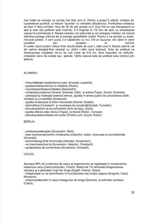 mai înalte iar energia va circula mai liber prin el. Pentru a putea fi utilizat, cristalul de
cuarţtrebuie purificat şi trebuie "acordat" cu vibraţiile utilizatorului. Purificarea cristalului
se face în felul următor: timp de 30 de zile acesta va fi ţinut într-un vas transparent cu
apă şi sare (de preferat sare marină), 3-4 linguriţe la 1/2 litru de apă, cu amplasarea
vasului la luminăsolar ă. Razele soarelui vor pătrunde şi vor energiza cristalul, iar soluţia
salinăva extrage informa ţia şi energia parazitădin cristal. Pentru a ne acorda cu acest
minunat prieten, îl vom purta 2-3 săptămâni cu noi, într-un buzunar, din când în când
neuitând să-l scoatem la lumină.
În unele cazuri putem utiliza chiar douăcristale de cuar ţ, câte unul în fiecare palmă, cel
din palma dreaptă fiind orientat cu vârful c ătre zona bolnavă. Este de preferat ca
dimensiunea cristalelor să nu fie mai mare de 6-8 cm, fiind important ca vârfurile
cristalelor sănu fie ciobite sau şlefuite. Vârful natural este de preferat celui obţinut prin
şlefuire.
ALUMINIU
- îmbunătăţeşte metabolismul (Jad, Smarald, Lepidolit);
- ajutăasimilarea fierului în intestine (Rubin);
- neutralizeazăhiperaciditatea (Alexandrit);
- vindecăreumatismul (Granat, Smarald, Safir) şi artrita (Topaz, Kunzit, Smarald);
- calmează şi întăreşte sistemul nervos, ajutăla m ărirea puterii de concentrare (Safir,
Verdelit) şi a mobilităţii (Andaluzit);
- ajutăla vindecarea st ărilor maniacale (Granat, Sodalit);
- eliminăfrica (Crisoberil) şi mustrarea de conştiinţă(Sodalit, Turmalin);
- stimuleazădorin ţa de schimbare (Ochi de tigru, Zoizit);
- ajutăla aflarea adev ărului (Topaz), la trezire (Rubin, Turcoaz);
- stimuleazădezvoltarea sim ţurilor (Piatra Lunii, Kunzit, Rubin).
BERILIU
- amelioreazăalergiile (Acvamarin, Beril);
- este recomandat pentru vindecarea chisturilor, bolilor ulceroase şi reumatismale
(Smarald);
- eliminăderegl ările hormonale (Heliodor, Acvamarin);
- ne însenineazăvia ţa (Acvamarin, Heliodor, Crisoberil);
- ajutăputerea de concentrare (Acvamarin, Smarald).
CALCIU
Aproape 99% din conţinutul de calciu al organismului se regăseşte în componenţa
sistemului osos (Calcit portocaliu, Fluorit). Restul de 1% stimuleazăregenerarea
celulelor şi a globulelor roşii din sînge (Sugilit, Chariot, Zoizit);
- îndeplineşte un rol semnificativ în funcţionarea mai multor organe (Aragonit, Calcit,
Rhodonit);
- acţioneazăbenefic în cazul cheagurilor de sînge (Dolomit), al aritmiilor cardiace
(Calcit);
32
 