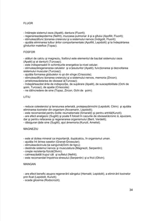 FLUOR
- întăreşte sistemul osos (Apatit), dantura (Fluorit);
- regenereazăepiderma (Nefrit), mucoasa pulmonar ă şi a gîtului (Apofilit, Fluorit);
- stimuleazăfunc ţionarea creierului şi a sistemului nervos (Indigolit, Fluorit);
- ajutăla eliminarea tulbur ărilor comportamentale (Apofilit, Lepidolit) şi la îndepărtarea
gîndurilor malefice (Topaz).
FOSFOR
- alături de calciu şi magneziu, fosforul este elementul de bazăal sistemului osos
(Apatit) şi al danturii (Turcoaz);
- este indispensabil în schimburile energetice la nivel celular;
- stimuleazăregenerarea celulelor şi a ţesuturilor (Apatit), funcţionarea şi dezvoltarea
sistemului muscular (Turcoaz);
- ajutăla formarea globulelor ro şii din sînge (Crisocola);
- stimuleazăfunc ţionarea creierului şi a sistemului nervos, memoria (Zircon);
- amelioreazăstarea de oboseal ă(Turcoaz);
- îndepărteazăst ările de indispoziţie, de supărare (Apatit), de susceptibilitate (Ochi de
şoim, Turcoaz), de apatie (Crisocola):
- ne dăîncredere de sine (Topaz, Zircon, Ochi de şoim).
LITIU
- reduce colesterolul şi tensiunea arterială, protejeazărinichii (Lepidolit, Citrin) şi ajutăla
eliminarea toxinelor din organism (Acvamarin, Lepidolit);
- este recomandat pentru bolile reumatismale (Smarald) şi pentru artrită(Kunzit);
- are efect analgezic (Sugilit) şi poate fi folosit în cazurile de obosealăcronic ă, epuizare,
dar şi pentru refacerea şi regenerarea organismului (Beril, Verdelit);
- dăsiguran ţăde sine (Sugilit), ajut ămemoria (Kunzit, Ametist).
MAGNEZIU
- este al doilea mineral ca importanţă, dupăcalciu, în organismul uman.
- ajutăla înt ărirea oaselor (Granat-Grossular);
- stimuleazăcircula ţia sangvină(Ochi de tigru);
- destinde sistemul nervos şi musculatura (Magnezit, Serpentin);
- creşte rezistenţa fizică(Olivin);
- calmeazăatât trupul cât şi sufletul (Nefrit);
- este recomandat împotriva stresului (Serpentin) şi a fricii (Olivin).
MANGAN
- are efect benefic asupra regenerării sângelui (Hematit, Lepidolit), a eliminării toxinelor
prin ficat (Lepidolit, Kunzit);
- scade glicemia (Rodocrozit);
34
 
