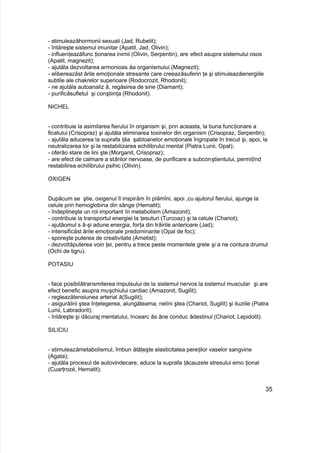 - stimuleazăhormonii sexuali (Jad, Rubelit);
- întăreşte sistemul imunitar (Apatit, Jad, Olivin);
- influenţeazăfunc ţionarea inimii (Olivin, Serpentin), are efect asupra sistemului osos
(Apatit, magnezit);
- ajutăla dezvoltarea armonioas ăa organismului (Magnezit);
- elibereazăst ările emoţionale stresante care creeazăsuferin ţe şi stimuleazăenergiile
subtile ale chakrelor superioare (Rodocrozit, Rhodonit);
- ne ajutăla autoanaliz ă, regăsirea de sine (Diamant);
- purificăsufletul şi conştiinţa (Rhodonit).
NICHEL
- contribuie la asimilarea fierului în organism şi, prin aceasta, la buna funcţionare a
ficatului (Crisopraz) şi ajutăla eliminarea toxinelor din organism (Crisopraz, Serpentin);
- ajutăla aducerea la suprafa ţăa şabloanelor emoţionale îngropate în trecut şi, apoi, la
neutralizarea lor şi la restabilizarea echilibrului mental (Piatra Lunii, Opal);
- oferăo stare de lini şte (Morganit, Crisopraz);
- are efect de calmare a stărilor nervoase, de purificare a subconştientului, permiţînd
restabilirea echilibrului psihic (Olivin).
OXIGEN
Dupăcum se ştie, oxigenul îl inspirăm în plămîni, apoi ,cu ajutorul fierului, ajunge la
celule prin hemoglobina din sânge (Hematit);
- îndeplineşte un rol important în metabolism (Amazonit);
- contribuie la transportul energiei la ţesuturi (Turcoaz) şi la celule (Chariot);
- ajutăomul s ă-şi adune energia, forţa din trăirile anterioare (Jad);
- intensificăst ările emoţionale predominante (Opal de foc);
- sporeşte puterea de creativitate (Ametist);
- dezvoltăputerea voin ţei, pentru a trece peste momentele grele şi a ne contura drumul
(Ochi de tigru).
POTASIU
- face posibilătransmiterea impulsului de la sistemul nervos la sistemul muscular şi are
efect benefic asupra muşchiului cardiac (Amazonit, Sugilit);
- regleazătensiunea arterial ă(Sugilit);
- asigurălini ştea înţelegerea, alungăteama, nelini ştea (Chariot, Sugilit) şi iluziile (Piatra
Lunii, Labradorit);
- întăreşte şi dăcuraj mentalului, încearc ăs ăne conduc ădestinul (Chariot, Lepidolit).
SILICIU
- stimuleazămetabolismul, îmbun ătăţeşte elasticitatea pereţilor vaselor sangvine
(Agata);
- ajutăla procesul de autovindecare, aduce la suprafa ţăcauzele stresului emo ţional
(Cuarţrozé, Hematit);
35
 