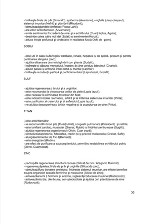 - întăreşte firele de păr (Smarald), epiderma (Aventurin), unghiile (Jasp-Jaspeul),
sistemul imunitar (Nefrit) şi plămânii (Rhodonit);
- stimuleazăglandele limfatice (Piatra Lunii);
- are efect antiinflamator (Acvamarin);
- emite sentimentul încrederii de sine şi a echilibrului (Cuarţl ăptos, Agata);
- deschide calea către noi idei (Zoizit) şi sentimente (Kunzit);
- aduce linişte profundă şi vindecare în realitatea fizică(Ochi de şoim).
SODIU
- este util în cazul suferinţelor cardiace, renale, hepatice şi de splină, precum şi pentru
purificarea sângelui (Jad);
- ajutăla eliberarea drumului gîndirii con ştiente (Sodalit);
- întăreşte şi dăcuraj mentalului, încearc ăs ăne conduc ădestinul (Chariot);
- aduce pacea şi armonia între inimă şi mental (Larimar);
- întăreşte rezistenţa psihică şi purificămentalul (Lapis lazuli, Sodalit).
SULF
- ajutăla regenerarea p ărului şi a unghiilor;
- este recomandat la vindecarea bolilor de piele (Lapis lazuli);
- este necesar la eliminarea toxinelor din ficat;
- este indicat în bolile reumatice, artrită şi la întărirea sistemului imunitar (Pirita);
- este purificator al creierului şi al sufletului (Lapis lazuli);
- ne ajutăla descoperirea p ărţilor negative şi la acceptarea de sine (Pirita).
TITAN
- este antiinflamator;
- se recomandăîn bron şite (Cuarţrutilat), congestii pulmonare (Crisoberil) şi nefrite;
- este tonifiant cardiac, muscular (Granat, Rubin) şi întăritor pentru oase (Sugilit);
- ajutăla regenerarea organismului (Olivin, Cuar ţrozé);
- simbolizeazăprietenia, fidelitatea, credin ţa şi previne melancolia (Granat, Safir);
- alungăsentimentul de fric ă(Hematit);
- este energizant (Rubin);
- are efect de purificare a subconştientului, permiţînd restabilirea echilibrului psihic
(Olivin, Cuarţrutilat).
ZINC
- participăla regenerarea structurii osoase (Silicat de zinc, Aragonit, Dolomit);
- regenereazăpielea, firele de p ăr şi unghiile (Silicat de zinc);
- stimuleazăfunc ţionarea creierului, întăreşte sistemul imunitar, are efecte benefice
asupra organelor sexuale feminine şi masculine (Silicat de zinc);
- activeazăanumi ţi hormoni şi enzime, regleazăproducerea insulinei (Rodocrozit);
- activeazăintui ţia, oferăcuraj, con ştinciozitate şi ajutăla con ştientizarea de sine
(Rodocrozit);
36
 