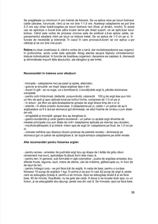 Se pregăteşte cu minimum 4 ore înainte de folosire. Se va aplica rece pe locuri bolnave
calde (abcese, furuncule, răni) şi se vor ţine 1-1,5 ore. Aceleaşi cataplasme se pot ţine
2-3 ore sau chiar toatănoaptea pe locuri bolnave reci (ficat, pl ămâni, rinichi). În acest
caz se aplicăpe o bucat ăde pânz ăcare serve şte drept suport, ce se aplicăpe locul
bolnav. Când este vorba de procese cronice este de preferat să se aplice calde, iar
pansamentul săadere intim pe locul ce trebuie tratat. Se va aplica de 1-3 ori pe zi, în
funcţie de necesităţi şi toleranţă. În cazul în care provoacă dureri se vor aplica u şor
călduţe şi se vor ţine mai puţin.
Reţine:nu doar cicatrizeaz ă, când e vorba de o rană, dar revitalizeazăzona sau organul
în profunzime, acolo unde este aplicată. Atrag atenţia asupra faptului că tratamentul
trebuie individualizat, în funcţie de boalăsau organism, deoarece ea capteaz ă, drenează
şi eliminătoate impurit ăţile ţesuturilor, ale sângelui şi ale limfei.
Recomandări în tratarea unor afecţiuni:
- bronşite - cataplasme reci pe piept şi spate, alternativ;
- guturai şi sinuzită- se inspir ăapa argiloas ăpe n ări;
- dureri în gât - se va suge, ca o bomboană, o bucăţicăde argil ă, pânăla dizolvarea
completă;
- pentru ochi înlăcrimaţi, blefarită, conjunctivită, cataractă 100 g de argil ăse pun într-
un litru de apă şi apoi aplicaţi local pe ochiul închis, comprese de 1-3 ori pe zi
- în arsuri - pe tifon se aplicăcataplasme groase de argil ărece timp de o or ă;
- arterite - în afara crizelor dureroase: 3 cataplasme pe zi, calde + un pahar de apă
argiloasăce va fi b ăut pe stomacul gol dimineaţa, iar altul înainte de cinăcu o jum ătate
de oră;
- amigdalită şi bronşită- gargar ăcu ap ăargiloas ă;
- gastro-duodenită şi ulcer gastro-duodenal - un pahar cu apăde argil ăînainte de
mesele principale cuo jum ătate de oră+ cataplasme aplicate pe stomac sau duoden;
- insuficienţăhepatic ă şi biliară- intern apa de argil ă+ cataplasme pe ficat, de 1-2 ori pe
zi;
- colicele nefritice sau litiazice (dureri produse de pietrele renale) - dimineaţa pe
stomacul gol un pahar de apăargiloas ă, iar după-amiaza cataplasme pe ariile renale.
Alte recomandări pentru folosirea argilei:
- pentru acnee - amestec de pudrăde argil ăcu ap ă(apa de t ărâţe de grâu dăun
randament mai bun), aplicatăpe fa ţăsub form ăde masc ă;
- pentru ten, în general, sub formăde m ăşti cosmetice - pudra de argilăse amestec ăcu
diferite fructe, legume, iaurt, miere de albine, ulei de măsline, gălbenuşde ou, în func ţie
de tipul de ten;
- pentru întregul corp - se pot face băi de argilă, în cada de baie; pentru o curăse
folosesc 10 pungi de argilă(a 1 kg). În prima zi se pun în cad ă2 pungi de argil ă, peste
care se adaugăpu ţinăap ă, pentru a se înmuia. Apoi se adaugăap ăcald ă şi se face
baie, 40 de minute. Dupăbaie, nu se gole şte cada. A doua zi se scoate doar apa, cu un
furtun, şi se adaugăalte dou ăpungi, peste cea din cad ă. Se înmoaie, apoi se face baie.
38
 