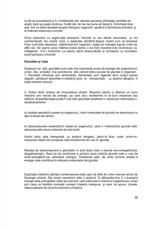 La fel se procedează şi în următoarele zile, pânăse epuizeaz ăîntreaga cantitate de
argilă. Apoi se poate continua, încă6 zile, far ăa mai pune alt ăargil ă. Schimbaţi doar
apa. Are un efect deosebit asupra întregului organism, ajutând la eliminarea toxinelor şi
la întărirea sistemului imunitar.
Orice tratament cu argilă este binevenit, întrucât nu are efecte secundare şi nici
contraindicaţii. Nu există, încă, o explicaţie ştiinţifică despre modul cum ac ţionează.
Face mult bine deoarece, odatăintrat ăîn organism, argila se îndreapt ăacolo unde se
află r ăul. Se spune căse întâmpl ă asta pentru c ăa fost înzestrat ăde Dumnezeu cu
inteligenţă S ă-I multumim Lui pentru darul binecuvântat şi să folosim cu încredere
acest panaceu universal.
Glucidele şi viaţa
Dupăcum se ştie, glucidele sunt cele mai importante surse de energie ale organismului
uman. Dar, probabil, mai puţinălume ştie căexist ădou ăsurse de glucide in organism.
1. Glucidele introduse prin alimentaţie. Alimentele sunt digerate de-a lungul tubului
digestiv, pânăsunt absorbite in intestinul gros şi transportate , cu ajutorul sângelui, in
toate celulele corpului.
2. Acidul lactic produs de musculatura striată. Muşchiul pentru a efectua un lucru
mecanic are nevoie de energie, pe care să o transforme in ac ţiuni mecanice sau
căldură. Aceastăenergie poate fi luat ădin glucidele existente in celule prin intermediul a
douămecanisme:
a) oxidare aerobă(în prezen ţa oxigenului), cănd moleculele de glucide se descompun in
apa si bioxid de carbon,
b) descompunere anaerobă (în absen ţa oxigenului), cand o moleculă de glucide este
descompusăin doua molecule de acid lactic.
Acidul lactic este transportat, cu ajutorul sângelui, până la ficat, unde, printr-un
mecanism destul de complicat, este transformat din nou în glucide.
Reacţia de descompunere a glucidelor in acid lactic este o reacţie exo-energetică(se
degajăenergie). Reac ţia de combinare a acidului lactic pănăla glucide este o reac ţie
endo-energetică (se absoarbe energie). Întrebarea este: de unde provine aceast ă
energie care contribuie la refacere moleculelor de glucide.
Explicaţia medicinii (ştiinţei) contemporane este uşor de aflat din orice manual serios de
fiziologie umană. Dar acest mecanism este o ipoteză. O altă ipotez ă ar fi c ă aceat ă
energie este preluatădin radia ţia cosmică, care pătrunde in interiorul organismului uman
prin ceea ce tradiţiile orientale numesc cheakra manipura, şi care, se spune, căeste
răspunzătoare de buna funcţionare a ficatului.
39
 
