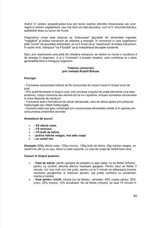 Având în vedere această ipotez ă se pot lesne explica efectele miraculoase ale unor
regimuri extrem vegetariene, sau mai bine zis hipo-glucidice, cum ar fi: renumita dietăcu
apădistilat ăsau cu sucuri de fructe.
Organismul uman este obişnuit sa "prelucreze" glucidele din alimentele ingerate,
"neglijând" al doilea mecanism de obtinere a energiei. În momentul in care organismul
este "privat" de glucidele alimentare, el va fi forţat să-şi "reactiveze" al doilea mecanism.
În acest mod, manipura "va fi forţată" sa-şi indepărteze blocajele existente.
Deci, prin reactivarea unei părţi din cheakra manipura, se obţine nu numai o nouăsurs ă
de energie în organism, ci şi o "inviorare" a acestei cheakre, care contribuie la o stare
generalăde bine a întregului organism.
Tratarea cancerului
prin metoda Rudolf Breuss
Principii:
- Tumoarea canceroasa trebuie sa fie consumata de corpul însusi în timpul curei de
post.
- Prin autoînfometare în timpul curei, prin privarea corpului de unele elemente (mai ales
proteine), corpul consuma sau elimina tot ce nu-i apartine, inclusiv tumoarea canceroasa
si orice depozite de reziduuri.
- Tumoarea este o formatiune de celule denaturate, care de obicei apare prin presiune
îndelungata sau iritare îndelungata.
- Cancerul este mai greu vindecabil prin consumarea alimentelor solide si în special prin
consumarea proteinelor animale.
Amestecul de sucuri:
 - 3/5 sfecla rosie,
 - 1/5 morcovi,
 - 1/5 bulb de telina,
 - putina ridiche neagra, mai ales coaja
 - un cartof mic
Exemplu:300g sfecla rosie, 100g morcov, 100g bulb de telina, 50g ridiche neagra, un
cartof mic cât un ou sau, daca nu este suportat, un ceai de coaja de cartofi baut rece.
Ceaiuri în timpul postului:
 - Ceai de salvie- pentru gargara se prepara cu apa calda, nu se fierbe (infuzie),
pentru ca contine uleiurile eterice necesare gargarei. Pentru baut se fierbe 3
minute, nici mai mult nici mai putin, pentru ca la 3 minute se elibereaza enzima
necesara ganglionilor si maduvei spinarii. (se poate combina cu sunatoare,
menta si roinita)
 - Ceai pentru rinichi- infuzie (nu se fierbe) - amestec: 40% coada calului, 30%
urzici, 20% troscot, 10% sunatoare. Nu se fierbe (infuzie), se lasa 10 minute în
40
 