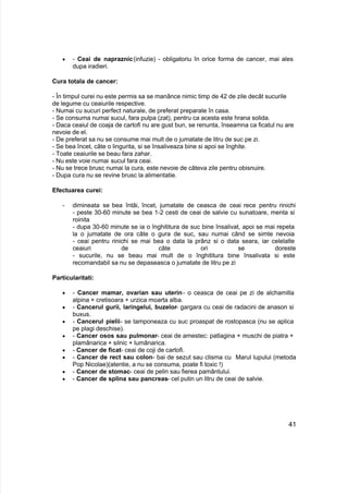  - Ceai de napraznic(infuzie) - obligatoriu în orice forma de cancer, mai ales
dupa iradieri.
Cura totala de cancer:
- În timpul curei nu este permis sa se manânce nimic timp de 42 de zile decât sucurile
de legume cu ceaiurile respective.
- Numai cu sucuri perfect naturale, de preferat preparate în casa.
- Se consuma numai sucul, fara pulpa (zat), pentru ca acesta este hrana solida.
- Daca ceaiul de coaja de cartofi nu are gust bun, se renunta, înseamna ca ficatul nu are
nevoie de el.
- De preferat sa nu se consume mai mult de o jumatate de litru de suc pe zi.
- Se bea încet, câte o lingurita, si se însaliveaza bine si apoi se înghite.
- Toate ceaiurile se beau fara zahar.
- Nu este voie numai sucul fara ceai.
- Nu se trece brusc numai la cura, este nevoie de câteva zile pentru obisnuire.
- Dupa cura nu se revine brusc la alimentatie.
Efectuarea curei:
- dimineata se bea întâi, încet, jumatate de ceasca de ceai rece pentru rinichi
- peste 30-60 minute se bea 1-2 cesti de ceai de salvie cu sunatoare, menta si
roinita
- dupa 30-60 minute se ia o înghititura de suc bine însalivat, apoi se mai repeta
la o jumatate de ora câte o gura de suc, sau numai când se simte nevoia
- ceai pentru rinichi se mai bea o data la prânz si o data seara, iar celelalte
ceaiuri de câte ori se doreste
- sucurile, nu se beau mai mult de o înghititura bine însalivata si este
recomandabil sa nu se depaseasca o jumatate de litru pe zi
Particularitati:
 - Cancer mamar, ovarian sau uterin- o ceasca de ceai pe zi de alchamilla
alpina + cretisoara + urzica moarta alba.
 - Cancerul gurii, laringelui, buzelor- gargara cu ceai de radacini de anason si
buxus.
 - Cancerul pielii- se tamponeaza cu suc proaspat de rostopasca (nu se aplica
pe plagi deschise).
 - Cancer osos sau pulmonar- ceai de amestec: patlagina + muschi de piatra +
plamânarica + silnic + lumânarica.
 - Cancer de ficat- ceai de coji de cartofi.
 - Cancer de rect sau colon- bai de sezut sau clisma cu Marul lupului (metoda
Pop Nicolae)(atentie, a nu se consuma, poate fi toxic !)
 - Cancer de stomac- ceai de pelin sau fierea pamântului.
 - Cancer de splina sau pancreas- cel putin un litru de ceai de salvie.
41
 