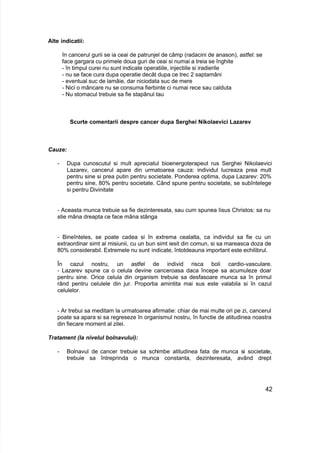Alte indicatii:
în cancerul gurii se ia ceai de patrunjel de câmp (radacini de anason), astfel: se
face gargara cu primele doua guri de ceai si numai a treia se înghite
- în timpul curei nu sunt indicate operatiile, injectiile si iradierile
- nu se face cura dupa operatie decât dupa ce trec 2 saptamâni
- eventual suc de lamâie, dar niciodata suc de mere
- Nici o mâncare nu se consuma fierbinte ci numai rece sau calduta
- Nu stomacul trebuie sa fie stapânul tau
Scurte comentarii despre cancer dupa Serghei Nikolaevici Lazarev
Cauze:
- Dupa cunoscutul si mult apreciatul bioenergoterapeut rus Serghei Nikolaevici
Lazarev, cancerul apare din urmatoarea cauza: individul lucreaza prea mult
pentru sine si prea putin pentru societate. Ponderea optima, dupa Lazarev: 20%
pentru sine, 80% pentru societate. Când spune pentru societate, se subîntelege
si pentru Divinitate
- Aceasta munca trebuie sa fie dezinteresata, sau cum spunea Iisus Christos: sa nu
stie mâna dreapta ce face mâna stânga
- Bineînteles, se poate cadea si în extrema cealalta, ca individul sa fie cu un
extraordinar simt al misiunii, cu un bun simt iesit din comun, si sa mareasca doza de
80% considerabil. Extremele nu sunt indicate, întotdeauna important este echilibrul.
În cazul nostru, un astfel de individ risca boli cardio-vasculare.
- Lazarev spune ca o celula devine canceroasa daca începe sa acumuleze doar
pentru sine. Orice celula din organism trebuie sa desfasoare munca sa în primul
rând pentru celulele din jur. Proportia amintita mai sus este valabila si în cazul
celulelor.
- Ar trebui sa meditam la urmatoarea afirmatie: chiar de mai multe ori pe zi, cancerul
poate sa apara si sa regreseze în organismul nostru, în functie de atitudinea noastra
din fiecare moment al zilei.
Tratament (la nivelul bolnavului):
- Bolnavul de cancer trebuie sa schimbe atitudinea fata de munca si societate,
trebuie sa întreprinda o munca constanta, dezinteresata, având drept
42
 