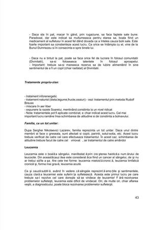 - Daca sta în pat, macar în gând, prin rugaciune, sa faca faptele sale bune.
Paradoxal, dar este indicat sa multumeasca pentru starea sa, boala fiind un
medicament al sufletului în acest fel dând dovada ca a înteles cauza bolii sale. Este
foarte important sa constienteze acest lucru. Ca orice se întâmpla cu el, vine de la
Bunul Dumnezeu si în consecinta e spre binele lui.
- Daca nu e tintuit la pat, poate sa faca orice fel de lucrare în folosul comunitatii
(Divinitatii), sa-si foloseasca talentele în folosul aproapelui.
- Important: trebuie sa-si mareasca rezerva sa de Iubire alimentând în sine
sentimentul de a fi un copil (chiar rasfatat) al Divinitatii.
Tratamente propriu-zise:
- tratament inforenergetic
- tratament naturist (dieta,legume,fructe,ceaiuri) - vezi tratamentul prin metoda Rudolf
Breuss
- miscare în aer liber
- expunere la razele Soarelui, mentinând constiinta la un nivel ridicat
- Nota: tratamentele pot fi aplicate combinat, e chiar indicat acest lucru. Cel mai
important lucru ramâne însa schimbarea de atitudine si de constiinta a bolnavului.
Familia, ca un tot unitar:
Dupa Serghei Nikolaevici Lazarev, familia reprezinta un tot unitar. Daca unul dintre
membrii ei face o greseala, sunt afectati si copiii, parintii, sotul-sotia, etc. Acest lucru
trebuie verificat de catre cel care efectueaza tratamentul. În acest caz, schimbarea de
atitudine trebuie facut de catre cel vinovat , iar tratamentul de catre amândoi
Leucemia
Leucemia este o boalăa sângelui, manifestat ă prin cre şterea haotică a num ărului de
leucocite. Din aceastăcauz ăea este considerat ăca fiind un cancer al sângelui, de şi nu
ar trebui săfie a şa. Are cele trei forme: leucemia mieloidăcronic ă, leucemia limfatică
cronică şi, forma mai gravă, leucemia acută.
Ca şi cauză subtil ă, având în vedere că sângele reprezint ă emo ţiile şi sentimentele,
cauza clară a leucemiei este suferin ţa sufletească. Acesta este primul lucru pe care
trebuie sa-l rezolve cel care doreşte să se vindece de leucemie! F ără rezolvarea
problemelor sufleteşti, leucemia este dificil de vindecat. Ori, de multe ori, chiar aflarea
veştii, a diagnosticului, poate bloca rezolvarea problemelor sufleteşti.
43
 
