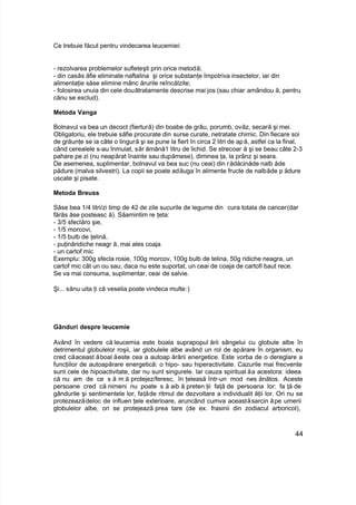 Ce trebuie făcut pentru vindecarea leucemiei:
- rezolvarea problemelor sufleteşti prin orice metodă;
- din casăs ăfie eliminate naftalina şi orice substanţe împotriva insectelor, iar din
alimentaţie săse elimine mânc ărurile reîncălzite;
- folosirea unuia din cele douătratamente descrise mai jos (sau chiar amândou ă, pentru
cănu se exclud).
Metoda Vanga
Bolnavul va bea un decoct (fiertură) din boabe de grâu, porumb, ovăz, secară şi mei.
Obligatoriu, ele trebuie săfie procurate din surse curate, netratate chimic. Din fiecare soi
de grăunţe se ia câte o lingură şi se pune la fiert în circa 2 litri de apă, astfel ca la final,
când cerealele s-au înmuiat, săr ămână1 litru de lichid. Se strecoar ă şi se beau câte 2-3
pahare pe zi (nu neapărat înainte sau dupămese), diminea ţa, la prânz şi seara.
De asemenea, suplimentar, bolnavul va bea suc (nu ceai) din rădăcinăde nalb ăde
pădure (malva silvestri). La copii se poate adăuga în alimente fructe de nalbăde p ădure
uscate şi pisate.
Metoda Breuss
Săse bea 1/4 litri/zi timp de 42 de zile sucurile de legume din cura totala de cancer(dar
fărăs ăse posteasc ă). Săamintim re ţeta:
- 3/5 sfeclăro şie,
- 1/5 morcovi,
- 1/5 bulb de ţelină,
- puţinăridiche neagr ă, mai ales coaja
- un cartof mic
Exemplu: 300g sfecla rosie, 100g morcov, 100g bulb de telina, 50g ridiche neagra, un
cartof mic cât un ou sau, daca nu este suportat, un ceai de coaja de cartofi baut rece.
Se va mai consuma, suplimentar, ceai de salvie.
Şi... sănu uita ţi că veselia poate vindeca multe:)
Gânduri despre leucemie
Având în vedere că leucemia este boala suprapopul ării sângelui cu globule albe în
detrimentul globulelor roşii, iar globulele albe având un rol de apărare în organism, eu
cred căaceast ăboal ăeste cea a autoap ărării energetice. Este vorba de o dereglare a
funcţiilor de autoapărare energetică: o hipo- sau hiperactivitate. Cazurile mai frecvente
sunt cele de hipoactivitate, dar nu sunt singurele. Iar cauza spiritual ăa acestora: ideea
că nu am de ce s ă m ă protejez/feresc, în ţeleasă într-un mod nes ănătos. Aceste
persoane cred că nimeni nu poate s ă aib ă preten ţii faţă de persoana lor: fa ţă de
gândurile şi sentimentele lor, faţăde ritmul de dezvoltare a individualit ăţii lor. Ori nu se
protezeazădeloc de influen ţele exterioare, aruncând cumva aceastăsarcin ăpe umerii
globulelor albe, ori se protejează prea tare (de ex. frasinii din zodiacul arboricol),
44
 