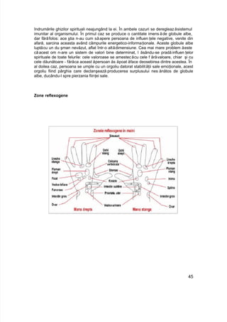 îndrumările ghizilor spirituali neajungând la ei. În ambele cazuri se deregleazăsistemul
imunitar al organismului. În primul caz se produce o cantitate imensăde globule albe,
dar fărăfolos: ace ştia n-au cum săapere persoana de influen ţele negative, venite din
afară, sarcina aceasta având câmpurile energetico-informaţionale. Aceste globule albe
luptăcu un du şman nevăzut, aflat într-o altădimensiune. Cea mai mare problem ăeste
că acest om n-are un sistem de valori bine determinat, l ăsându-se pradă influen ţelor
spirituale de toate felurile: cele valoroase se amestecăcu cele f ărăvaloare, chiar şi cu
cele dăunătoare - fărăca aceast ăpersoan ăs ăpoat ăface deosebirea dintre acestea. În
al doilea caz, persoana se umple cu un orgoliu datorat stabilităţii sale emoţionale, acest
orgoliu fiind pârghia care declanşează producerea surplusului nes ănătos de globule
albe, ducându-l spre pierzania fiinţei sale.
Zone reflexogene
45
 