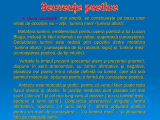 A doua secvent
A doua secventă
ă, mai ampl
, mai amplă
ă, se construie
, se construieş
şte pe baza unor
te pe baza unor
rela
relaţ
ţii de opozi
ii de opoziţ
ţie: eu – al
ie: eu – alţ
ţii, “lumina mea”-”lumina altora”.
ii, “lumina mea”-”lumina altora”.
Metafora luminii, emblematic
Metafora luminii, emblematică
ă pentru opera poetic
pentru opera poetică
ă a lui Lucian
a lui Lucian
Blaga, inclus
Blaga, inclusă
ă î
în titlul volumului de debut, sugereaz
n titlul volumului de debut, sugerează
ă cunoa
cunoaş
şterea.
terea.
Dedublarea luminii este redat
Dedublarea luminii este redată
ă prin opozi
prin opoziţ
ţia dintre metafora
ia dintre metafora
“lumina altora” (cunoa
“lumina altora” (cunoaş
şterea de tip ra
terea de tip raţ
ţional, logic)
ional, logic) ş
şi “lumina mea”
i “lumina mea”
(cunoa
(cunoaş
şterea poetic
terea poetică
ă, de tip intuitiv).
, de tip intuitiv).
Verbele la timpul prezent (prezentul etern
Verbele la timpul prezent (prezentul etern ş
şi prezentul gnomic),
i prezentul gnomic),
dispune
dispune î
în serii antonomice, cu forme afirmative
n serii antonomice, cu forme afirmative ş
şi negative,
i negative,
plaseaza eul poetic
plaseaza eul poetic î
într-o rela
ntr-o relaţ
ţie definit
ie definită
ă cu lumea, care st
cu lumea, care stă
ă sub
sub
semnul misterului: op
semnul misterului: opţ
ţiunea pentru o form
iunea pentru o formă
ă de cunoa
de cunoaş
ştere poetic
tere poetică
ă.
.
Antiteza este marcat
Antiteza este marcată
ă ş
şi grafic, pentru c
i grafic, pentru că
ă versul liber poate reda
versul liber poate reda
fluxul ideatic
fluxul ideatic ş
şi afectiv.
i afectiv. Î
În pozi
n poziţ
ţie median
ie mediană
ă sunt plasate cel mai
sunt plasate cel mai
scurt (“dar eu”)
scurt (“dar eu”) ş
şi cel mai lung vers al poeziei (“eu cu lumina mea
i cel mai lung vers al poeziei (“eu cu lumina mea
sporesc a lumii tain
sporesc a lumii taină
ă”). Conjunctia adversativ
”). Conjunctia adversativă
ă singular, forma
singular, forma
afirmativ
afirmativă
ă, “sporesc (`a lumii tain
, “sporesc (`a lumii taină
ă )”, afirm
)”, afirmă
ă op
opţ
ţiunea poetica
iunea poetica
pentru un mod de cunoa
pentru un mod de cunoaş
ştere – “cu lumina mea” –
tere – “cu lumina mea” – ş
şi atitudinea
i atitudinea
fat
fată
ă de misterele lumii.
de misterele lumii.
 
