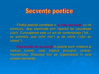 Finalul poeziei constituie o
Finalul poeziei constituie o a treia secven
a treia secvenţă
ţă, cu rol
, cu rol
concluziv, de
concluziv, deş
şi exprimat
i exprimată
ă prin raportul de cauzalitate
prin raportul de cauzalitate
(c
(că
ăci). Cunoa
ci). Cunoaş
şterea este un act de contempla
terea este un act de contemplaţ
ţie (“tot…
ie (“tot…
se schimb
se schimbă
ă…sub ochii mei”)
…sub ochii mei”) ş
şi de iubire (“c
i de iubire (“că
ăci eu
ci eu
iubesc”).
iubesc”).
Elementele de recuren
Elementele de recurenţă
ţă î
în poezie sunt: misterul
n poezie sunt: misterul ş
şi
i
motivul luminii, care implic
motivul luminii, care implică
ă principiul contrar,
principiul contrar,
î
întunericul
ntunericului
ui.
. D
Di
iscursul liric se organizeaz
scursul liric se organizează
ă î
în jurul
n jurul
acestor elemente.
acestor elemente.
 
