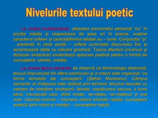 La nivelul morfosintactic
La nivelul morfosintactic, plasarea pornumelui personal “eu”
, plasarea pornumelui personal “eu” î
în
n
pozi
poziţ
ţie ini
ie iniţ
ţiala
iala ş
şi respectarea de
i respectarea de ş
şase ori
ase ori î
în poezie, sus
n poezie, susţ
ţine
ine
caracterul cofesiv
caracterul cofesiv ş
şi (auto)definirea rela
i (auto)definirea relaţ
ţiei eu – lume. Conjunctia “
iei eu – lume. Conjunctia “ş
şi”
i”
, prezent
, prezentă
ă î
în zece pozi
n zece poziţ
ţii – cofer
ii – coferă
ă cursivitate discursului liric
cursivitate discursului liric ş
şi
i
accentueaz
accentuează
ă ideile cu valoare gnomic
ideile cu valoare gnomică
ă. Topica afectiv
. Topica afectivă
ă (inveriuni
(inveriuni ş
şi
i
dizlocari sintactice) evidentiaz
dizlocari sintactice) evidentiază
ă op
opţ
ţiunea poetic
iunea poetică
ă pentru o form
pentru o formă
ă de
de
cunoa
cunoaş
ştere: iubirea, creatia.
tere: iubirea, creatia.
La nivelul lexico-semantic
La nivelul lexico-semantic se observ
se observă
ă c
că
ă terminologia abstract
terminologia abstractă
ă,
,
lexicul
lexicul î
împrumutat din sfera cosmicului
mprumutat din sfera cosmicului ş
şi a naturii este organizat “ca
i a naturii este organizat “ca
forme sensibile ale cunoa
forme sensibile ale cunoaş
şterii’ (
terii’ (Ş
Ştefan Munteanu). C
tefan Munteanu). Câ
âmpul
mpul
semantic al misterului este realizat prin termeni/ structuri lexicale cu
semantic al misterului este realizat prin termeni/ structuri lexicale cu
valoare de metafore revelatorii: tainele, nep
valoare de metafore revelatorii: tainele, nepă
ătrunsul ascuns, a lumii
trunsul ascuns, a lumii
tain
taină
ă,
, î
întunecat
ntunecată
ă zare, sf
zare, sfâ
ânt mister, ne-n
nt mister, ne-nţ
ţeles, ne-n
eles, ne-nî
îelesuri
elesuri ş
şi mai
i mai
mari. Opozi
mari. Opoziţ
ţia lumin
ia lumină
ă –
– î
întuneric relev
ntuneric relevă
ă simbolic rela
simbolic relaţ
ţia: cunoa
ia: cunoaş
ştere
tere
poetic
poetică
ă (prin iubire
(prin iubire ş
şi crea
i creaţ
ţie) – cunoa
ie) – cunoaş
ştere logic
tere logică
ă.
.
 