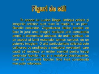 Î
În poezia lui Lucian Blaga, limbajul artistic
n poezia lui Lucian Blaga, limbajul artistic ş
şi
i
imaginile artistice sunt puse
imaginile artistice sunt puse î
în rela
n relaţ
ţie cu un plan
ie cu un plan
filozofic secundar. Organizarea ideilor poetice se
filozofic secundar. Organizarea ideilor poetice se
face
face î
în jurul unei imagini realizate prin compara
n jurul unei imagini realizate prin comparaţ
ţia
ia
ampl
amplă
ă a element
a elementului
ului abstract, de ordin spiritual, cu
abstract, de ordin spiritual, cu
un aspect al lumii materiale, termen concret, de un
un aspect al lumii materiale, termen concret, de un
puternic imagism. O alt
puternic imagism. O altă
ă particularitate stilistic
particularitate stilistică
ă este
este
cultivarea cu predilec
cultivarea cu predilecţ
ţie a metaforei revelatorii, care
ie a metaforei revelatorii, care
caut
caută
ă s
să
ă reveleze un mister esen
reveleze un mister esenţ
ţial pentru
ial pentru î
însu
nsuş
şi
i
con
conţ
ţinutul faptului, dar
inutul faptului, dar ş
şi a metaforei plasticuzante,
i a metaforei plasticuzante,
care d
care dă
ă concrete
concreteţ
ţe faptului, fiind
e faptului, fiind î
îns
nsă
ă considerat
considerată
ă
mai pu
mai puţ
ţin valoroas
in valoroasă
ă.
.
 