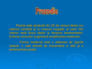 Poezia este alcatuit
Poezia este alcatuită
ă din 20 de versuri libere (cu
din 20 de versuri libere (cu
metric
metrică
ă variabil
variabilă
ă ş
şi cu masura inegal
i cu masura inegală
ă), al caror ritm
), al caror ritm
interior red
interior redă
ă fluxul ideilor
fluxul ideilor ş
şi frenezia sentimentelor.
i frenezia sentimentelor.
Eufonia versurilor sugereaz
Eufonia versurilor sugerează
ă amplificarea misterului.
amplificarea misterului.
Forma modern
Forma modernă
ă este o eliberare de rigorile
este o eliberare de rigorile
clasice, o cale direct
clasice, o cale directă
ă de transmitere a ideii
de transmitere a ideii ş
şi a
i a
sentimentului poetic.
sentimentului poetic.
 