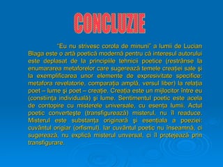 “
“Eu nu strivesc corola de minuni” a lumii de Lucian
Eu nu strivesc corola de minuni” a lumii de Lucian
Blaga este o art
Blaga este o artă
ă poetic
poetică
ă modern
modernă
ă pentru c
pentru că
ă interesul autorului
interesul autorului
este deplasat de la principiile tehnicii poetice (rest
este deplasat de la principiile tehnicii poetice (restrâ
rânse la
nse la
enumararea metaforelor care sugereaz
enumararea metaforelor care sugerează
ă temele crea
temele creaţ
ţiei sale
iei sale ş
şi
i
la exemplificarea unor elemente de expresivitate specifice:
la exemplificarea unor elemente de expresivitate specifice:
metafora revelatorie, compara
metafora revelatorie, comparaţ
ţia ampl
ia amplă
ă, versul liber) la rela
, versul liber) la relaţ
ţia
ia
poet – lume
poet – lume ş
şi poet – crea
i poet – creaţ
ţie. Crea
ie. Creaţ
ţia este un mijlocitor
ia este un mijlocitor î
între eu
ntre eu
(constiin
(constiinţ
ţa individual
a individuală
ă)
) ş
şi lume. Sentimentul poetic este acela
i lume. Sentimentul poetic este acela
de contopire c
de contopire cu
u misterele universale, cu esen
misterele universale, cu esenţ
ţa lumii. Actul
a lumii. Actul
poetic converte
poetic converteş
şte (transfigureaz
te (transfigurează
ă) misterul, nu
) misterul, nu î
îl re
l rea
aduce.
duce.
Misterul este substan
Misterul este substanţ
ţa originar
a originară
ă ş
şi esen
i esenţ
ţiala a poeziei:
iala a poeziei:
cuv
cuvâ
ântul origiar (orfismul). Iar cuv
ntul origiar (orfismul). Iar cuvâ
ântul poetic nu
ntul poetic nu î
înseamn
nseamnă
ă, ci
, ci
sugereaz
sugerează
ă, nu explic
, nu explică
ă misterul unversal, ci
misterul unversal, ci î
îl protejeaz
l protejează
ă prin
prin
transfigurare.
transfigurare.
 