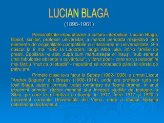 (1895-1961)
(1895-1961)
Personalitate impunătoare a culturii interbelice, Lucian Blaga,
Personalitate impunătoare a culturii interbelice, Lucian Blaga,
filosof, scriitor, profesor universitar, a marcat perioada respectivă prin
filosof, scriitor, profesor universitar, a marcat perioada respectivă prin
elemente de originalitate compatibile cu înscrierea in universalitate. S-a
elemente de originalitate compatibile cu înscrierea in universalitate. S-a
născut la 9 mai 1895 la Lancrăm, lângă Alba Iulia, într-o familie de
născut la 9 mai 1895 la Lancrăm, lângă Alba Iulia, într-o familie de
preoti. Copilăria i-a stat, după cum marturiseşte el însuşi, "sub semnul
preoti. Copilăria i-a stat, după cum marturiseşte el însuşi, "sub semnul
unei fabuloase absenţe a cuvântului", viitorul poet - care se va autodefini
unei fabuloase absenţe a cuvântului", viitorul poet - care se va autodefini
mai târziu "mut ca o lebadă" - neputând să vorbească până la vârsta de
mai târziu "mut ca o lebadă" - neputând să vorbească până la vârsta de
patru ani.
patru ani.
Primele clase le-a facut la Sebeş (1902-1906), a urmat Liceul
Primele clase le-a facut la Sebeş (1902-1906), a urmat Liceul
"Andrei Şaguna" din Braşov (1906-1914), unde era profesor ruda sa
"Andrei Şaguna" din Braşov (1906-1914), unde era profesor ruda sa
Iosif Blaga, autorul primului tratat românesc de Teoria dramei. În anul
Iosif Blaga, autorul primului tratat românesc de Teoria dramei. În anul
izbucnirii primului război mondial şi-a început studiile de teologie la
izbucnirii primului război mondial şi-a început studiile de teologie la
Sibiu, pe care le-a finalizat c
Sibiu, pe care le-a finalizat cu
u licenţa în 1917. Între 1917 şi 1920 a
licenţa în 1917. Între 1917 şi 1920 a
frecventat cursurile Universităţii din Viena,
frecventat cursurile Universităţii din Viena, unde a studiat filosofia
unde a studiat filosofia
obţinând şi doctorantul.
obţinând şi doctorantul.
 