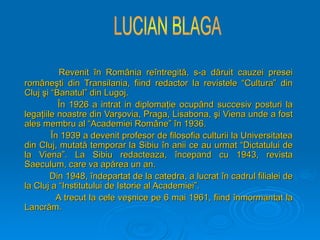 Revenit
Revenit î
în Rom
n Român
ânia re
ia reî
întregit
ntregită
ă, s-a d
, s-a dă
ăruit cauzei presei
ruit cauzei presei
rom
româ
âne
neş
şti din Transilania, fiind redactor la revistele “Cultura” din
ti din Transilania, fiind redactor la revistele “Cultura” din
Cluj
Cluj ş
şi “Banatul” din Lugoj.
i “Banatul” din Lugoj.
Î
În 1926 a intrat in diploma
n 1926 a intrat in diplomaţ
ţie ocup
ie ocupâ
ând succesiv posturi la
nd succesiv posturi la
lega
legaţ
ţiile noastre din Var
iile noastre din Varş
şovia, Praga, Lisabona,
ovia, Praga, Lisabona, ş
şi Viena unde a fost
i Viena unde a fost
ales membru al “Academiei Rom
ales membru al “Academiei Româ
âne”
ne” î
în 1936.
n 1936.
Î
În 1939 a devenit profesor de filosofia culturii la Universitatea
n 1939 a devenit profesor de filosofia culturii la Universitatea
din Cluj, mutat
din Cluj, mutată
ă temporar la Sibiu
temporar la Sibiu î
în anii ce au urmat “Dictatului de
n anii ce au urmat “Dictatului de
la Viena”. La Sibiu redacteaza,
la Viena”. La Sibiu redacteaza, î
începand cu 1943, revista
ncepand cu 1943, revista
Saeculum, care va ap
Saeculum, care va apă
ărea un an.
rea un an.
Din 1948,
Din 1948, î
îndepartat de la catedra, a lucrat
ndepartat de la catedra, a lucrat î
în cadrul filialei de
n cadrul filialei de
la Cluj a “Institutului de Istorie al Academiei”.
la Cluj a “Institutului de Istorie al Academiei”.
A trecut la cele ve
A trecut la cele veş
şnice pe 6 mai 1961, fiind
nice pe 6 mai 1961, fiind î
înmormantat la
nmormantat la
Lancr
Lancră
ăm.
m.
 