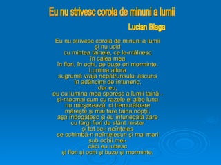 Eu nu strivesc corola de minuni a lumii
Eu nu strivesc corola de minuni a lumii
şi nu ucid
şi nu ucid
cu mintea tainele, ce le-ntâlnesc
cu mintea tainele, ce le-ntâlnesc
în calea mea
în calea mea
în flori, în ochi, pe buze ori morminte.
în flori, în ochi, pe buze ori morminte.
Lumina altora
Lumina altora
sugrumă vraja nepătrunsului ascuns
sugrumă vraja nepătrunsului ascuns
în adâncimi de întuneric,
în adâncimi de întuneric,
dar eu,
dar eu,
eu cu lumina mea sporesc a lumii taină -
eu cu lumina mea sporesc a lumii taină -
şi-ntocmai cum cu razele ei albe luna
şi-ntocmai cum cu razele ei albe luna
nu micşorează, ci tremurătoare
nu micşorează, ci tremurătoare
măreşte şi mai tare taina nopţii,
măreşte şi mai tare taina nopţii,
aşa înbogăţesc şi eu întunecata zare
aşa înbogăţesc şi eu întunecata zare
cu largi fiori de sfânt mister
cu largi fiori de sfânt mister
şi tot ce-i neînţeles
şi tot ce-i neînţeles
se schimbă-n neînţelesuri şi mai mari
se schimbă-n neînţelesuri şi mai mari
sub ochii mei-
sub ochii mei-
căci eu iubesc
căci eu iubesc
şi flori şi ochi şi buze şi morminte.
şi flori şi ochi şi buze şi morminte.
 