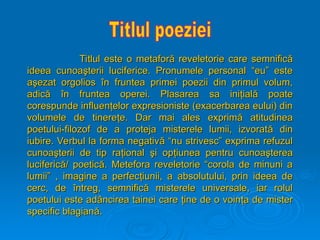 Titlul este o metafor
Titlul este o metaforă
ă reveletorie care semnific
reveletorie care semnifică
ă
ideea cunoa
ideea cunoaş
şterii luciferice. Pronumele personal “eu” este
terii luciferice. Pronumele personal “eu” este
a
aş
şezat orgolios
ezat orgolios î
în fruntea primei poezii din primul volum,
n fruntea primei poezii din primul volum,
adic
adică
ă î
în fruntea operei. Plasarea sa ini
n fruntea operei. Plasarea sa iniţ
ţial
ială
ă poate
poate
corespunde influen
corespunde influenţ
ţelor expresioniste (exacerbarea eului) din
elor expresioniste (exacerbarea eului) din
volumele de tinere
volumele de tinereţ
ţe. Dar mai ales exprim
e. Dar mai ales exprimă
ă atitudinea
atitudinea
poetului-filozof de a proteja misterele lumii, izvorat
poetului-filozof de a proteja misterele lumii, izvorată
ă din
din
iubire. Verbul la forma negativ
iubire. Verbul la forma negativă
ă “nu strivesc” exprima refuzul
“nu strivesc” exprima refuzul
cunoa
cunoaş
şterii de tip ra
terii de tip raţ
ţional
ional ş
şi op
i opţ
ţiunea pentru cunoa
iunea pentru cunoaş
şterea
terea
luciferic
luciferică
ă/ poetic
/ poetică
ă. Metefora reveletorie “corola de minuni a
. Metefora reveletorie “corola de minuni a
lumii” , imagine a perfec
lumii” , imagine a perfecţ
ţiunii, a absolutului, prin ideea de
iunii, a absolutului, prin ideea de
cerc, de
cerc, de î
întreg, semnific
ntreg, semnifică
ă misterele universale, iar rolul
misterele universale, iar rolul
poetului este ad
poetului este adâ
âncirea tainei care
ncirea tainei care ţ
ţine de o voin
ine de o voinţ
ţa de mister
a de mister
specific blagian
specific blagiană
ă.
.
 