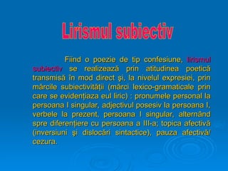 Fiind o poezie de tip confesiune,
Fiind o poezie de tip confesiune, lirismul
lirismul
subiectiv
subiectiv se realizeaz
se realizează
ă prin atitudinea poetic
prin atitudinea poetică
ă
transmis
transmisă
ă î
în mod direct
n mod direct ş
şi, la nivelul expresiei, prin
i, la nivelul expresiei, prin
m
mă
ărcile subiectivit
rcile subiectivităţ
ăţii
ii (m
(mă
ărci lexico-gramaticale prin
rci lexico-gramaticale prin
care se eviden
care se evidenţ
ţiaza eul liric) : pronumele personal la
iaza eul liric) : pronumele personal la
persoana I singular, adjectivul posesiv la persoana I,
persoana I singular, adjectivul posesiv la persoana I,
verbele la prezent, persoana I singular, altern
verbele la prezent, persoana I singular, alternâ
ând
nd
spre diferen
spre diferenţ
ţiere cu persoana a III-a; topica afectiv
iere cu persoana a III-a; topica afectivă
ă
(inversiuni
(inversiuni ş
şi disloc
i dislocă
ări sintactice), pauza afectiv
ri sintactice), pauza afectivă
ă/
/
cezura.
cezura.
 