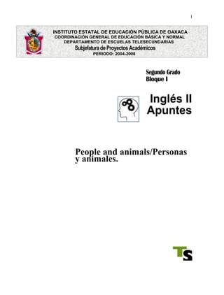 1
INSTITUTO ESTATAL DE EDUCACIÓN PÚBLICA DE OAXACA
COORDINACIÓN GENERAL DE EDUCACIÓN BÁSICA Y NORMAL
DEPARTAMENTO DE ESCUELAS TELESECUNDARIAS
Subjefatura deProyectos Académicos
PERIODO: 2004-2008
Segundo Grado
Bloque I
Inglés II
Apuntes
People and animals/Personas
y animales.
 