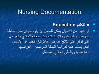 Nursing DocumentationNursing Documentation
‫التعليم‬ ◘‫التعليم‬ ◘EducationEducation
‫شاملة‬ ‫بتوفيرنظرة‬ ‫يقوم‬ ‫ان‬ ‫للسجل‬ ‫يمكن‬ ‫الحيان‬ ‫من‬ ‫كثير‬ ‫في‬‫شاملة‬ ‫بتوفيرنظرة‬ ‫يقوم‬ ‫ان‬ ‫للسجل‬ ‫يمكن‬ ‫الحيان‬ ‫من‬ ‫كثير‬ ‫في‬
‫والعوامل‬ ‫للعل ج‬ ‫الفعالة‬ ‫والستراتيجيات‬ ‫والمرض‬ ‫للمريض‬‫والعوامل‬ ‫للعل ج‬ ‫الفعالة‬ ‫والستراتيجيات‬ ‫والمرض‬ ‫للمريض‬
‫المرض‬ ‫نتائج‬ ‫على‬ ‫تؤثر‬ ‫التي‬‫المرض‬ ‫نتائج‬ ‫على‬ ‫تؤثر‬ ‫التي‬..‫ف‬‫ف‬‫الساس‬ ‫هو‬ ‫الجيد‬ ‫التوثيق‬‫الساس‬ ‫هو‬ ‫الجيد‬ ‫التوثيق‬
‫اعراضها‬ , ‫المرضيه‬ ‫الحالة‬ ‫لدراسة‬ ‫عليه‬ ‫يعتمد‬ ‫الذي‬‫اعراضها‬ , ‫المرضيه‬ ‫الحالة‬ ‫لدراسة‬ ‫عليه‬ ‫يعتمد‬ ‫الذي‬
‫المحتمل‬ ‫العل ج‬ ‫وبالتالي‬ ‫وعلماتها‬‫المحتمل‬ ‫العل ج‬ ‫وبالتالي‬ ‫وعلماتها‬
 