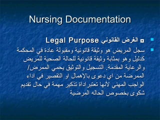 Nursing DocumentationNursing Documentation
‫القانوني‬ ‫الغرض‬ ◘‫القانوني‬ ‫الغرض‬ ◘Legal PurposeLegal Purpose
‫المحكمة‬ ‫في‬ ‫عادة‬ ‫ومقبولة‬ ‫قانونية‬ ‫وثيقة‬ ‫هو‬ ‫المريض‬ ‫سجل‬‫المحكمة‬ ‫في‬ ‫عادة‬ ‫ومقبولة‬ ‫قانونية‬ ‫وثيقة‬ ‫هو‬ ‫المريض‬ ‫سجل‬
‫للمريض‬ ‫الصحية‬ ‫للحالة‬ ‫قانونية‬ ‫وثيقة‬ ‫بمثابة‬ ‫وهو‬ ‫كدليل‬‫للمريض‬ ‫الصحية‬ ‫للحالة‬ ‫قانونية‬ ‫وثيقة‬ ‫بمثابة‬ ‫وهو‬ ‫كدليل‬
‫المقدمة‬ ‫والرعاية‬‫المقدمة‬ ‫والرعاية‬../‫الممرض‬ ‫يحمي‬ ‫والتوثيق‬ ‫التسجيل‬/‫الممرض‬ ‫يحمي‬ ‫والتوثيق‬ ‫التسجيل‬
‫اداء‬ ‫في‬ ‫التقصير‬ ‫او‬ ‫بالهمال‬ ‫دعوى‬ ‫اي‬ ‫من‬ ‫الممرضة‬‫اداء‬ ‫في‬ ‫التقصير‬ ‫او‬ ‫بالهمال‬ ‫دعوى‬ ‫اي‬ ‫من‬ ‫الممرضة‬
‫تقديم‬ ‫حال‬ ‫في‬ ‫مهمة‬ ‫تذكير‬ ‫تعتبراداة‬ ‫لنها‬ ‫المهني‬ ‫الواجب‬‫تقديم‬ ‫حال‬ ‫في‬ ‫مهمة‬ ‫تذكير‬ ‫تعتبراداة‬ ‫لنها‬ ‫المهني‬ ‫الواجب‬
‫المرضية‬ ‫الحاله‬ ‫بخصوص‬ ‫شكوى‬‫المرضية‬ ‫الحاله‬ ‫بخصوص‬ ‫شكوى‬
 